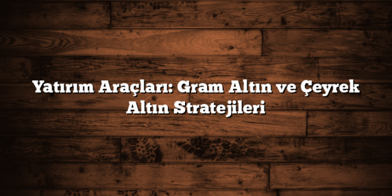 Yatırım Araçları: Gram Altın ve Çeyrek Altın Stratejileri