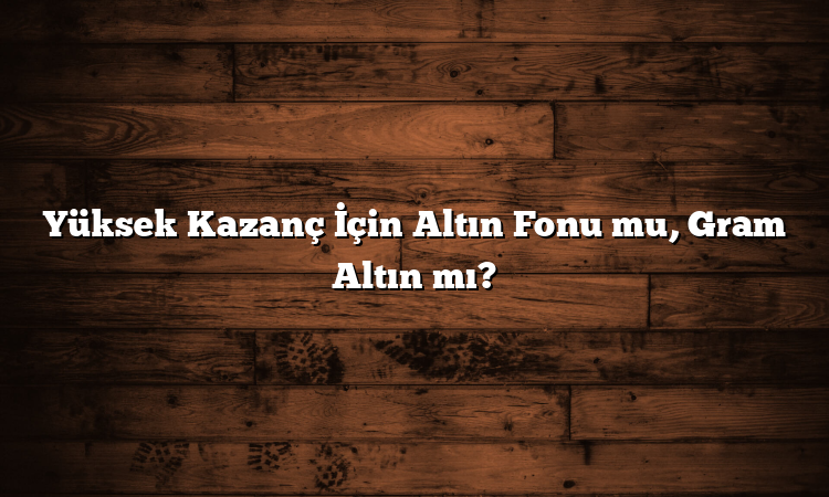 Yüksek Kazanç İçin Altın Fonu mu, Gram Altın mı?