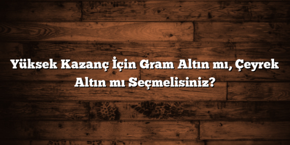 Yüksek Kazanç İçin Gram Altın mı, Çeyrek Altın mı Seçmelisiniz?