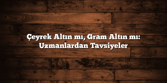 Çeyrek Altın mı, Gram Altın mı: Uzmanlardan Tavsiyeler