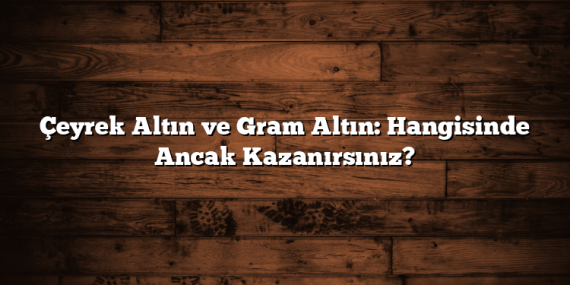 Çeyrek Altın ve Gram Altın: Hangisinde Ancak Kazanırsınız?