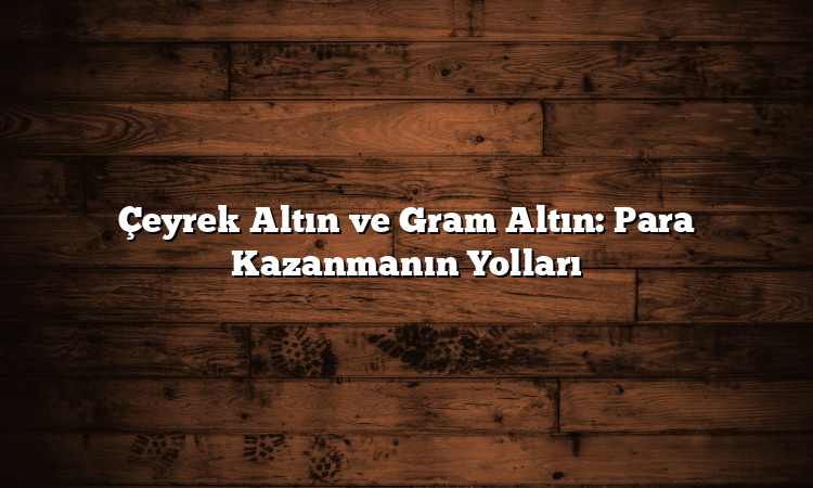 Çeyrek Altın ve Gram Altın: Para Kazanmanın Yolları