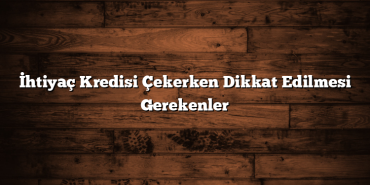 İhtiyaç Kredisi Çekerken Dikkat Edilmesi Gerekenler