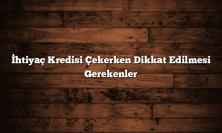 İhtiyaç Kredisi Çekerken Dikkat Edilmesi Gerekenler