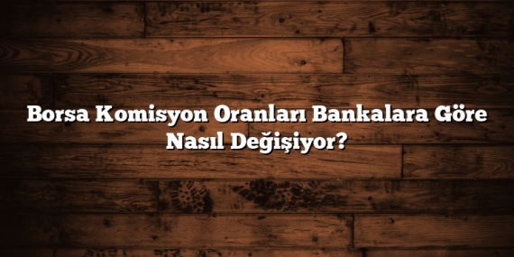 Borsa Komisyon Oranları Bankalara Göre Nasıl Değişiyor?
