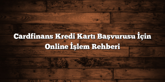 Cardfinans Kredi Kartı Başvurusu İçin Online İşlem Rehberi