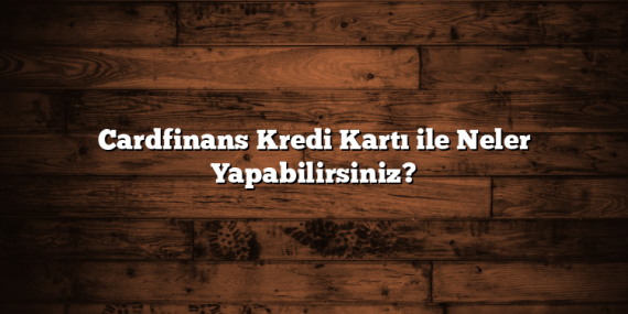 Cardfinans Kredi Kartı ile Neler Yapabilirsiniz?