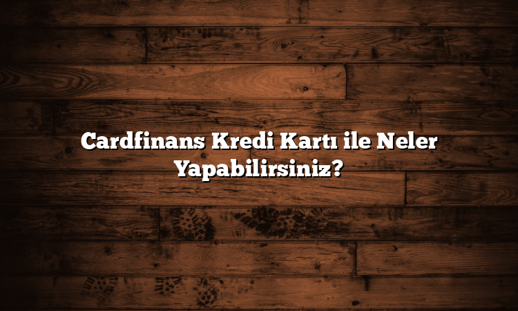Cardfinans Kredi Kartı ile Neler Yapabilirsiniz?