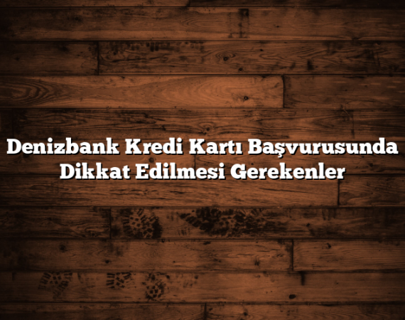 Denizbank Kredi Kartı Başvurusunda Dikkat Edilmesi Gerekenler