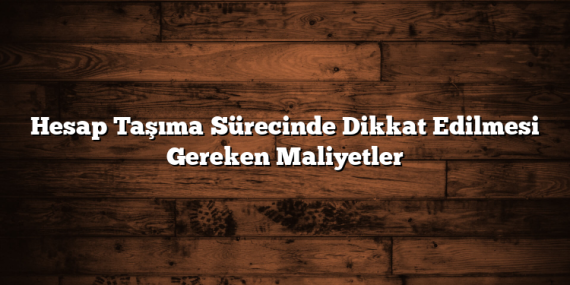 Hesap Taşıma Sürecinde Dikkat Edilmesi Gereken Maliyetler
