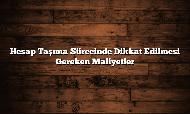 Hesap Taşıma Sürecinde Dikkat Edilmesi Gereken Maliyetler