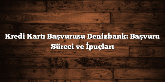 Kredi Kartı Başvurusu Denizbank: Başvuru Süreci ve İpuçları