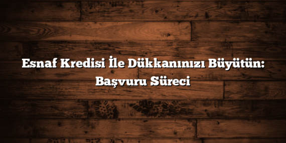 Esnaf Kredisi İle Dükkanınızı Büyütün: Başvuru Süreci