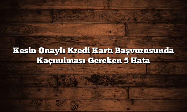 Kesin Onaylı Kredi Kartı Başvurusunda Kaçınılması Gereken 5 Hata