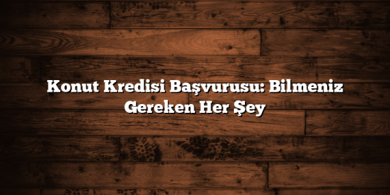 Konut Kredisi Başvurusu: Bilmeniz Gereken Her Şey