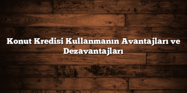 Konut Kredisi Kullanmanın Avantajları ve Dezavantajları Konut Kredisi Kullanmanın Avantajları ve Dezavantajları