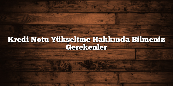 Kredi Notu Yükseltme Hakkında Bilmeniz Gerekenler