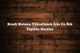 Kredi Notunu Yükseltmek İçin En Sık Yapılan Hatalar