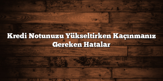 Kredi Notunuzu Yükseltirken Kaçınmanız Gereken Hatalar