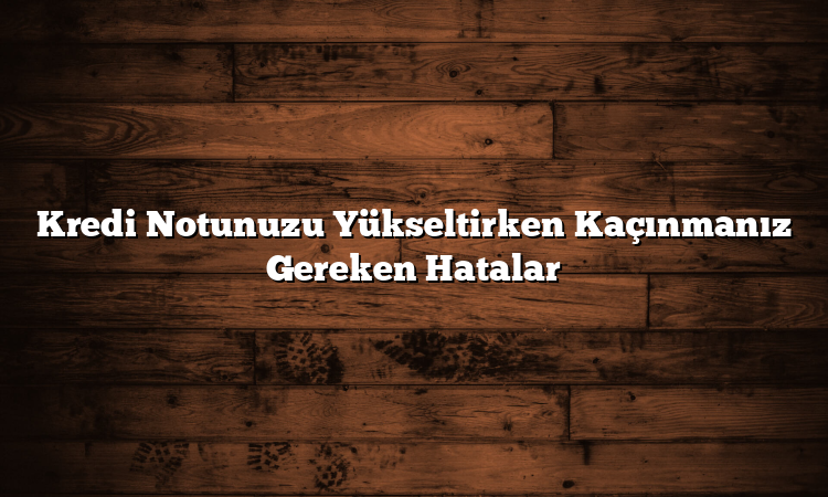 Kredi Notunuzu Yükseltirken Kaçınmanız Gereken Hatalar