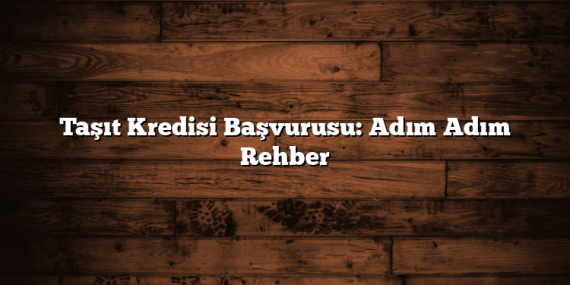 Taşıt Kredisi Başvurusu: Adım Adım Rehber