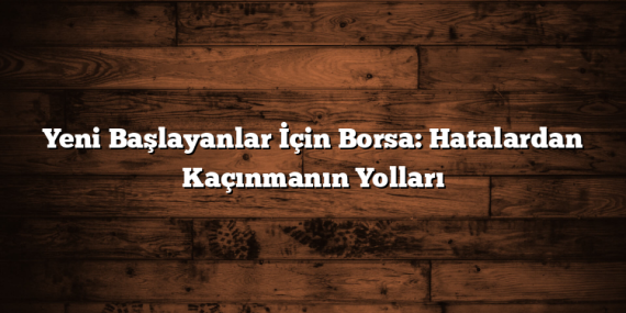Yeni Başlayanlar İçin Borsa: Hatalardan Kaçınmanın Yolları
