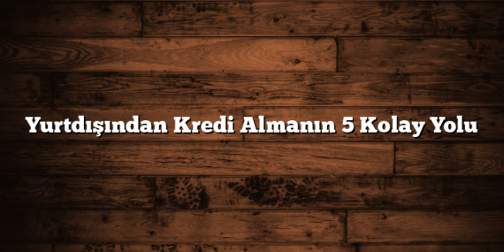 Yurtdışından Kredi Almanın 5 Kolay Yolu