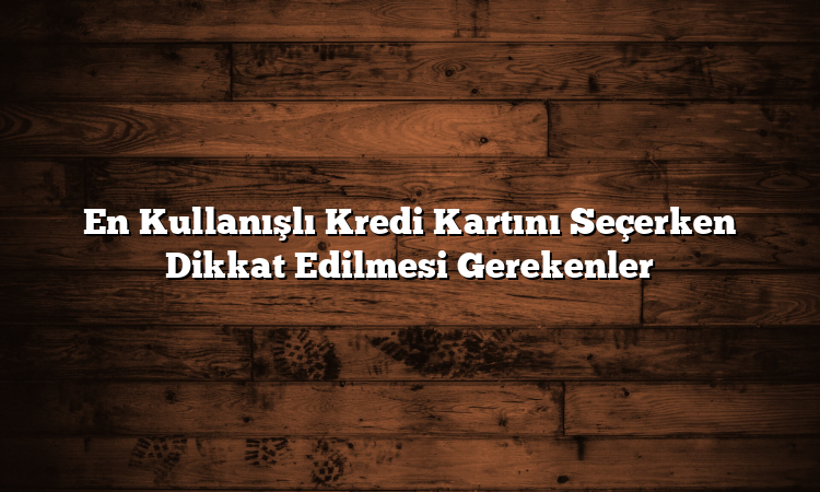 En Kullanışlı Kredi Kartını Seçerken Dikkat Edilmesi Gerekenler