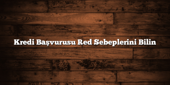 Kredi Başvurusu Red Sebeplerini Bilin