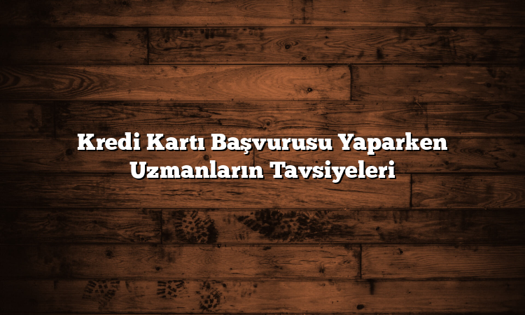 Kredi Kartı Başvurusu Yaparken Uzmanların Tavsiyeleri