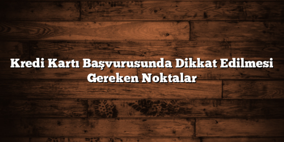 Kredi Kartı Başvurusunda Dikkat Edilmesi Gereken Noktalar