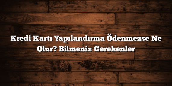 Kredi Kartı Yapılandırma Ödenmezse Ne Olur? Bilmeniz Gerekenler