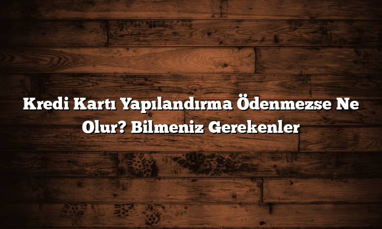 Kredi Kartı Yapılandırma Ödenmezse Ne Olur? Bilmeniz Gerekenler