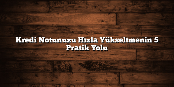 Kredi Notunuzu Hızla Yükseltmenin 5 Pratik Yolu
