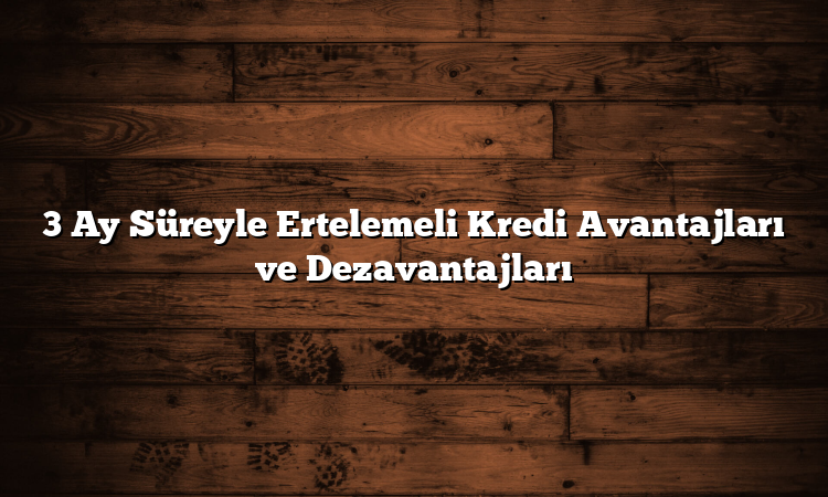 3 Ay Süreyle Ertelemeli Kredi Avantajları ve Dezavantajları