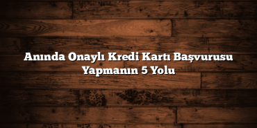 Anında Onaylı Kredi Kartı Başvurusu Yapmanın 5 Yolu