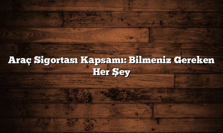 Araç Sigortası Kapsamı: Bilmeniz Gereken Her Şey