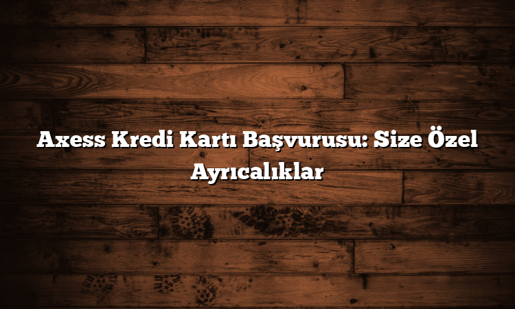 Axess Kredi Kartı Başvurusu: Size Özel Ayrıcalıklar