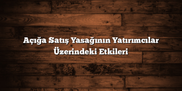 Açığa Satış Yasağının Yatırımcılar Üzerindeki Etkileri Açığa Satış Yasağının Yatırımcılar Üzerindeki Etkileri