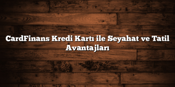 CardFinans Kredi Kartı ile Seyahat ve Tatil Avantajları