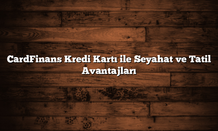 CardFinans Kredi Kartı ile Seyahat ve Tatil Avantajları