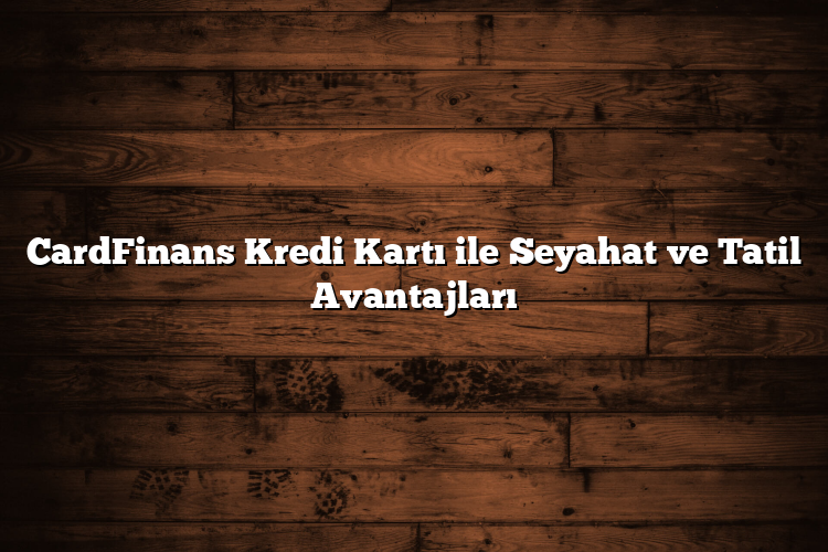 CardFinans Kredi Kartı ile Seyahat ve Tatil Avantajları