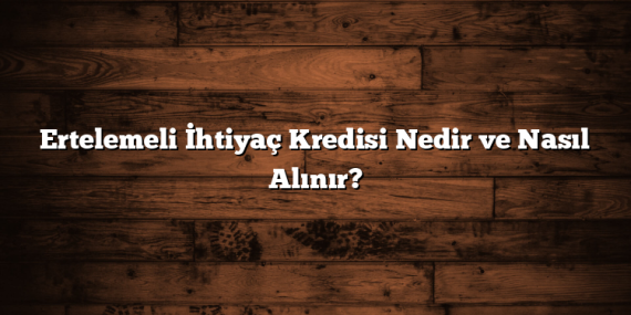 Ertelemeli İhtiyaç Kredisi Nedir ve Nasıl Alınır?