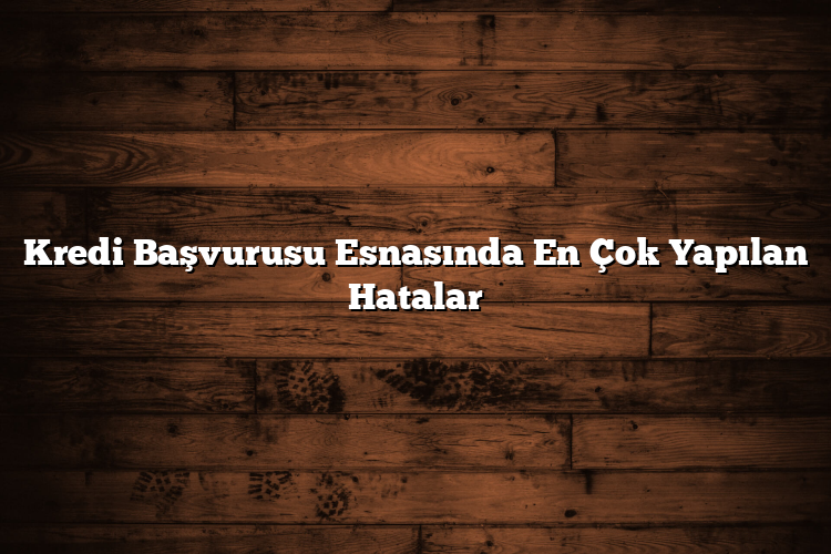 Kredi Başvurusu Esnasında En Çok Yapılan Hatalar