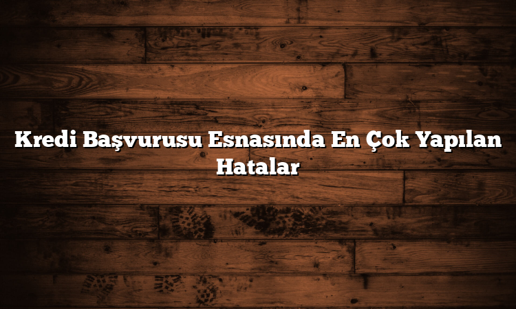 Kredi Başvurusu Esnasında En Çok Yapılan Hatalar