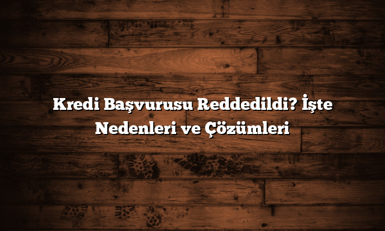 Kredi Başvurusu Reddedildi? İşte Nedenleri ve Çözümleri