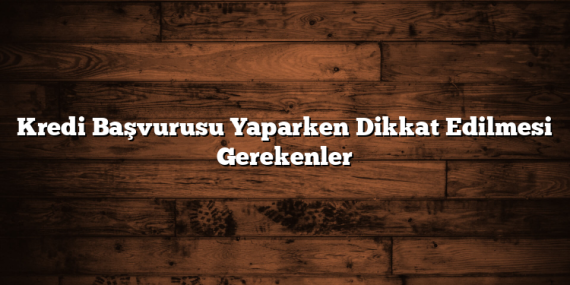 Kredi Başvurusu Yaparken Dikkat Edilmesi Gerekenler