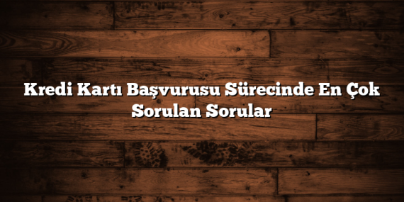 Kredi Kartı Başvurusu Sürecinde En Çok Sorulan Sorular