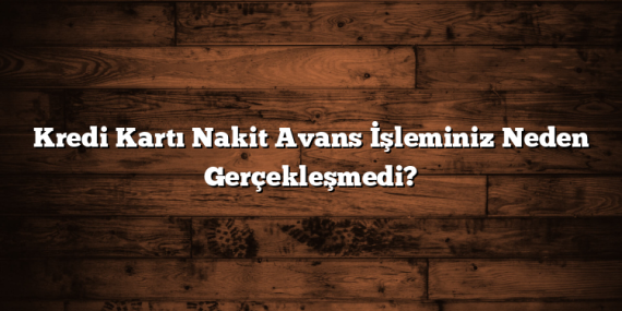 Kredi Kartı Nakit Avans İşleminiz Neden Gerçekleşmedi?