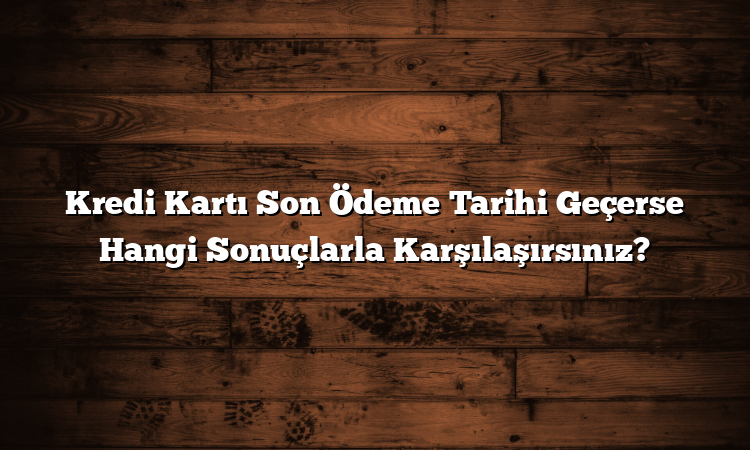 Kredi Kartı Son Ödeme Tarihi Geçerse Hangi Sonuçlarla Karşılaşırsınız?